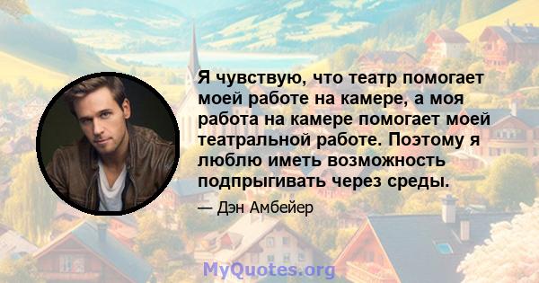 Я чувствую, что театр помогает моей работе на камере, а моя работа на камере помогает моей театральной работе. Поэтому я люблю иметь возможность подпрыгивать через среды.