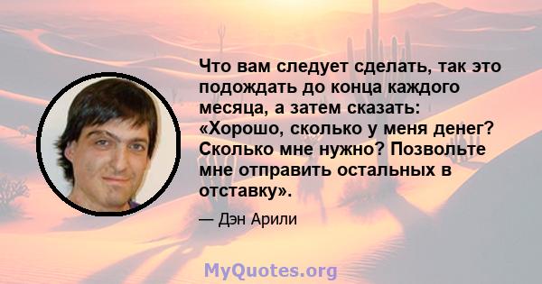 Что вам следует сделать, так это подождать до конца каждого месяца, а затем сказать: «Хорошо, сколько у меня денег? Сколько мне нужно? Позвольте мне отправить остальных в отставку».