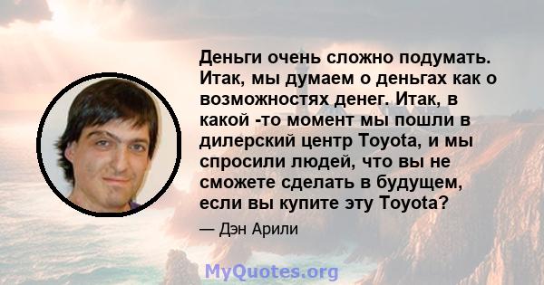 Деньги очень сложно подумать. Итак, мы думаем о деньгах как о возможностях денег. Итак, в какой -то момент мы пошли в дилерский центр Toyota, и мы спросили людей, что вы не сможете сделать в будущем, если вы купите эту