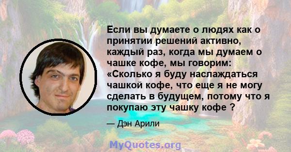 Если вы думаете о людях как о принятии решений активно, каждый раз, когда мы думаем о чашке кофе, мы говорим: «Сколько я буду наслаждаться чашкой кофе, что еще я не могу сделать в будущем, потому что я покупаю эту чашку 