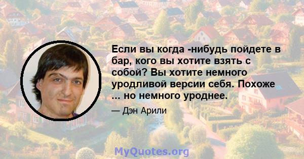 Если вы когда -нибудь пойдете в бар, кого вы хотите взять с собой? Вы хотите немного уродливой версии себя. Похоже ... но немного уроднее.