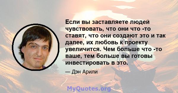 Если вы заставляете людей чувствовать, что они что -то ставят, что они создают это и так далее, их любовь к проекту увеличится. Чем больше что -то ваше, тем больше вы готовы инвестировать в это.