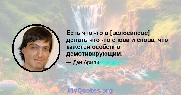 Есть что -то в [велосипеде] делать что -то снова и снова, что кажется особенно демотивирующим.