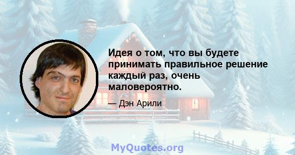 Идея о том, что вы будете принимать правильное решение каждый раз, очень маловероятно.