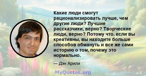 Какие люди смогут рационализировать лучше, чем другие люди? Лучшие рассказчики, верно? Творческие люди, верно? Потому что, если вы креативны, вы находите больше способов обмануть и все же сами историю о том, почему это