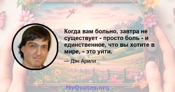 Когда вам больно, завтра не существует - просто боль - и единственное, что вы хотите в мире, - это уйти.