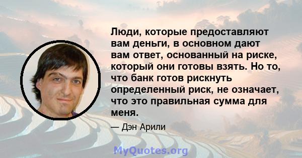 Люди, которые предоставляют вам деньги, в основном дают вам ответ, основанный на риске, который они готовы взять. Но то, что банк готов рискнуть определенный риск, не означает, что это правильная сумма для меня.