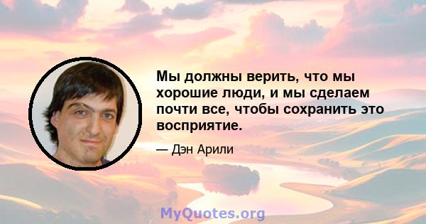 Мы должны верить, что мы хорошие люди, и мы сделаем почти все, чтобы сохранить это восприятие.