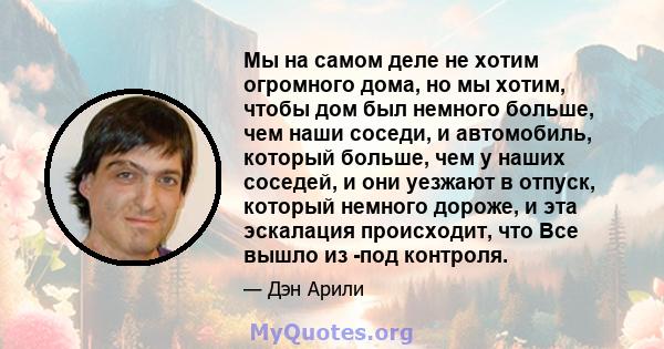 Мы на самом деле не хотим огромного дома, но мы хотим, чтобы дом был немного больше, чем наши соседи, и автомобиль, который больше, чем у наших соседей, и они уезжают в отпуск, который немного дороже, и эта эскалация