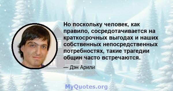 Но поскольку человек, как правило, сосредотачивается на краткосрочных выгодах и наших собственных непосредственных потребностях, такие трагедии общин часто встречаются.