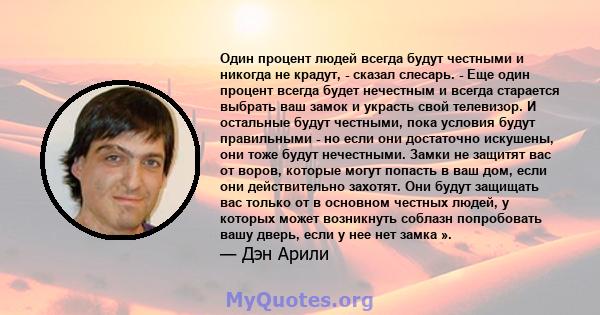 Один процент людей всегда будут честными и никогда не крадут, - сказал слесарь. - Еще один процент всегда будет нечестным и всегда старается выбрать ваш замок и украсть свой телевизор. И остальные будут честными, пока