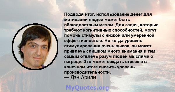 Подводя итог, использование денег для мотивации людей может быть обоюдоострым мечом. Для задач, которые требуют когнитивных способностей, могут помочь стимулы с низкой или умеренной эффективностью. Но когда уровень