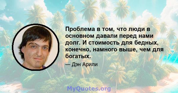 Проблема в том, что люди в основном давали перед нами долг. И стоимость для бедных, конечно, намного выше, чем для богатых.