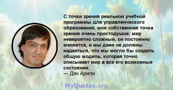 С точки зрения реальной учебной программы для управленческого образования, моя собственная точка зрения очень простодушна: мир невероятно сложный, он постоянно меняется, и мы даже не должны надеяться, что мы могли бы