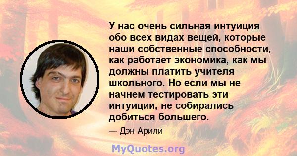 У нас очень сильная интуиция обо всех видах вещей, которые наши собственные способности, как работает экономика, как мы должны платить учителя школьного. Но если мы не начнем тестировать эти интуиции, не собирались