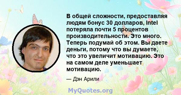 В общей сложности, предоставляя людям бонус 30 долларов, Intel потеряла почти 5 процентов производительности. Это много. Теперь подумай об этом. Вы даете деньги, потому что вы думаете, что это увеличит мотивацию. Это на 