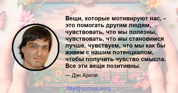 Вещи, которые мотивируют нас, - это помогать другим людям, чувствовать, что мы полезны, чувствовать, что мы становимся лучше, чувствуем, что мы как бы живем с нашим потенциалом, чтобы получить чувство смысла. Все эти