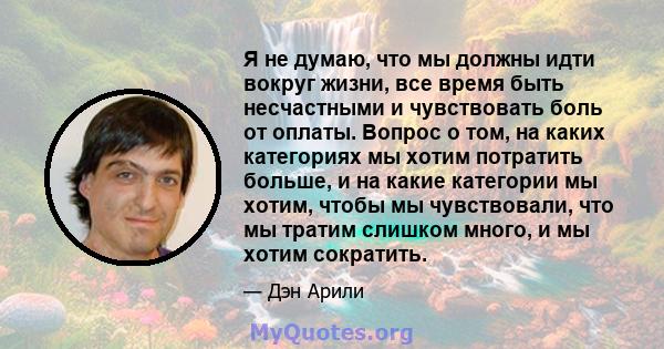 Я не думаю, что мы должны идти вокруг жизни, все время быть несчастными и чувствовать боль от оплаты. Вопрос о том, на каких категориях мы хотим потратить больше, и на какие категории мы хотим, чтобы мы чувствовали, что 