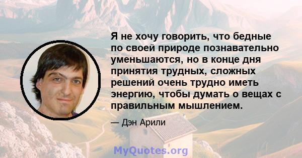 Я не хочу говорить, что бедные по своей природе познавательно уменьшаются, но в конце дня принятия трудных, сложных решений очень трудно иметь энергию, чтобы думать о вещах с правильным мышлением.