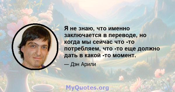 Я не знаю, что именно заключается в переводе, но когда мы сейчас что -то потребляем, что -то еще должно дать в какой -то момент.