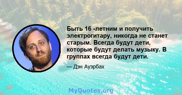 Быть 16 -летним и получить электрогитару, никогда не станет старым. Всегда будут дети, которые будут делать музыку. В группах всегда будут дети.