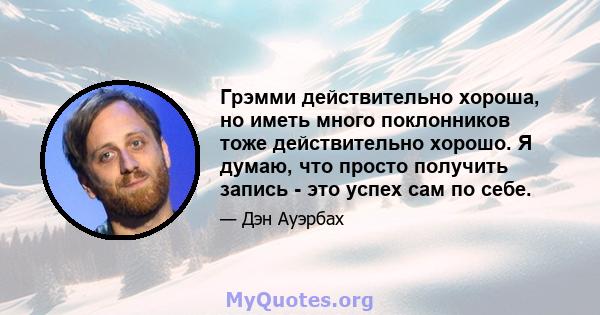 Грэмми действительно хороша, но иметь много поклонников тоже действительно хорошо. Я думаю, что просто получить запись - это успех сам по себе.