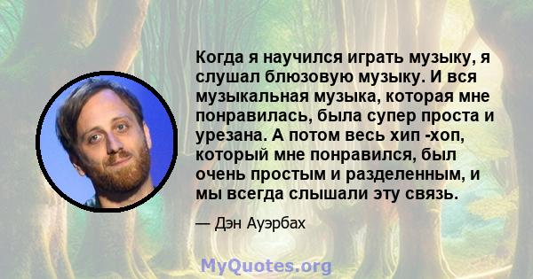 Когда я научился играть музыку, я слушал блюзовую музыку. И вся музыкальная музыка, которая мне понравилась, была супер проста и урезана. А потом весь хип -хоп, который мне понравился, был очень простым и разделенным, и 