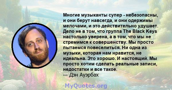 Многие музыканты супер - небезопасны, и они берут навсегда, и они одержимы мелочами, и это действительно удушает. Дело не в том, что группа The Black Keys настолько уверена, а в том, что мы не стремимся к совершенству.