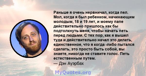 Раньше я очень нервничал, когда пел. Мол, когда я был ребенком, начинающим молодым, 18 и 19 лет, и моему папе действительно пришлось как бы подтолкнуть меня, чтобы начать петь перед людьми. С тех пор, как я вышел туда и 