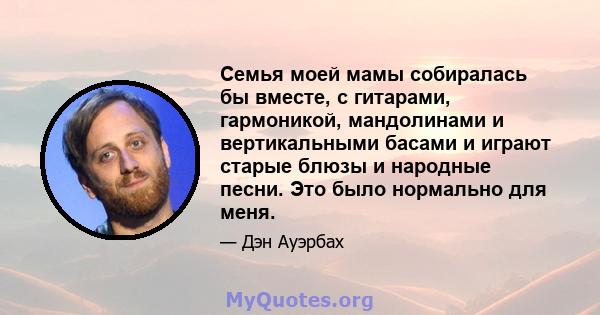 Семья моей мамы собиралась бы вместе, с гитарами, гармоникой, мандолинами и вертикальными басами и играют старые блюзы и народные песни. Это было нормально для меня.