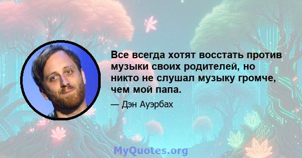 Все всегда хотят восстать против музыки своих родителей, но никто не слушал музыку громче, чем мой папа.