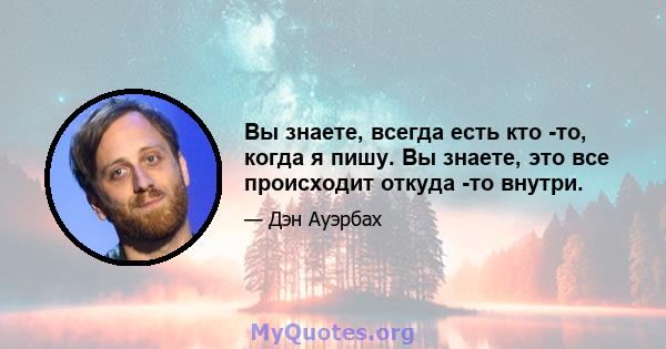 Вы знаете, всегда есть кто -то, когда я пишу. Вы знаете, это все происходит откуда -то внутри.