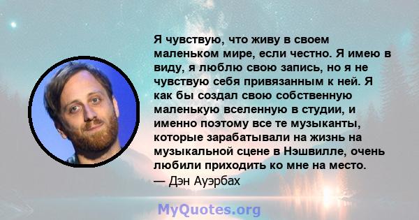 Я чувствую, что живу в своем маленьком мире, если честно. Я имею в виду, я люблю свою запись, но я не чувствую себя привязанным к ней. Я как бы создал свою собственную маленькую вселенную в студии, и именно поэтому все