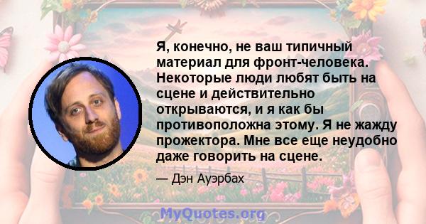 Я, конечно, не ваш типичный материал для фронт-человека. Некоторые люди любят быть на сцене и действительно открываются, и я как бы противоположна этому. Я не жажду прожектора. Мне все еще неудобно даже говорить на