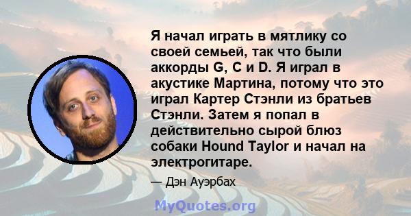 Я начал играть в мятлику со своей семьей, так что были аккорды G, C и D. Я играл в акустике Мартина, потому что это играл Картер Стэнли из братьев Стэнли. Затем я попал в действительно сырой блюз собаки Hound Taylor и