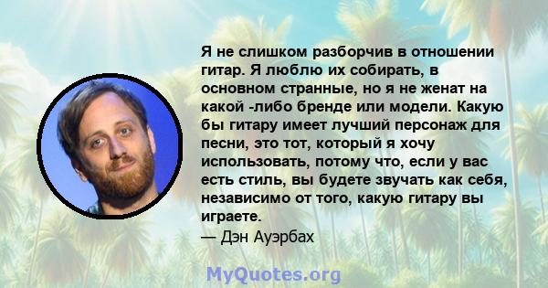 Я не слишком разборчив в отношении гитар. Я люблю их собирать, в основном странные, но я не женат на какой -либо бренде или модели. Какую бы гитару имеет лучший персонаж для песни, это тот, который я хочу использовать,