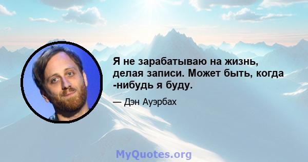 Я не зарабатываю на жизнь, делая записи. Может быть, когда -нибудь я буду.