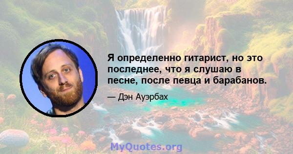 Я определенно гитарист, но это последнее, что я слушаю в песне, после певца и барабанов.