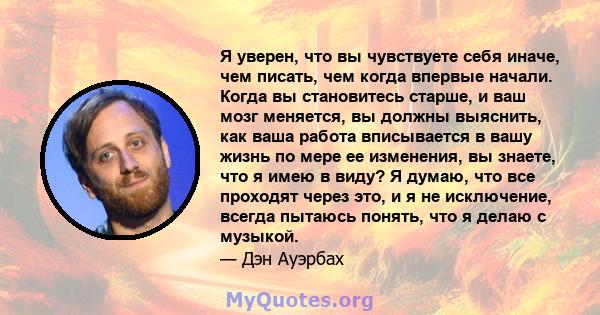 Я уверен, что вы чувствуете себя иначе, чем писать, чем когда впервые начали. Когда вы становитесь старше, и ваш мозг меняется, вы должны выяснить, как ваша работа вписывается в вашу жизнь по мере ее изменения, вы