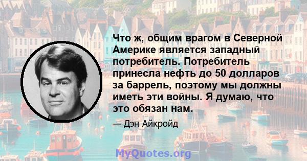 Что ж, общим врагом в Северной Америке является западный потребитель. Потребитель принесла нефть до 50 долларов за баррель, поэтому мы должны иметь эти войны. Я думаю, что это обязан нам.