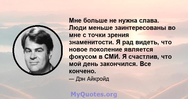 Мне больше не нужна слава. Люди меньше заинтересованы во мне с точки зрения знаменитости. Я рад видеть, что новое поколение является фокусом в СМИ. Я счастлив, что мой день закончился. Все кончено.