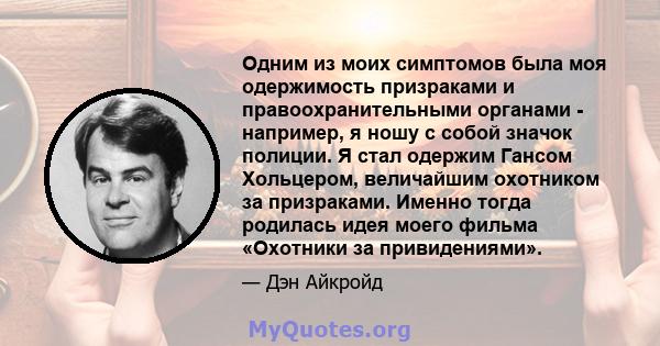 Одним из моих симптомов была моя одержимость призраками и правоохранительными органами - например, я ношу с собой значок полиции. Я стал одержим Гансом Хольцером, величайшим охотником за призраками. Именно тогда