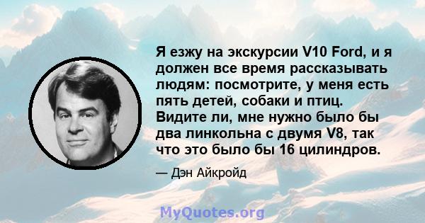 Я езжу на экскурсии V10 Ford, и я должен все время рассказывать людям: посмотрите, у меня есть пять детей, собаки и птиц. Видите ли, мне нужно было бы два линкольна с двумя V8, так что это было бы 16 цилиндров.