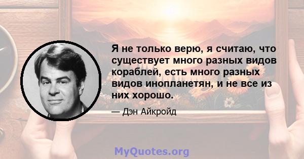 Я не только верю, я считаю, что существует много разных видов кораблей, есть много разных видов инопланетян, и не все из них хорошо.