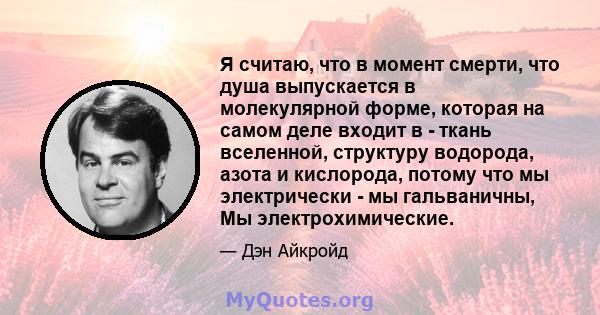 Я считаю, что в момент смерти, что душа выпускается в молекулярной форме, которая на самом деле входит в - ткань вселенной, структуру водорода, азота и кислорода, потому что мы электрически - мы гальваничны, Мы