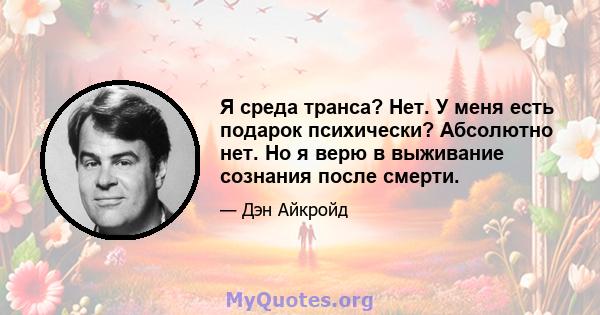 Я среда транса? Нет. У меня есть подарок психически? Абсолютно нет. Но я верю в выживание сознания после смерти.