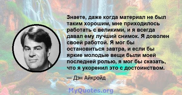 Знаете, даже когда материал не был таким хорошим, мне приходилось работать с великими, и я всегда давал ему лучший снимок. Я доволен своей работой. Я мог бы остановиться завтра, и если бы яркие молодые вещи были моей