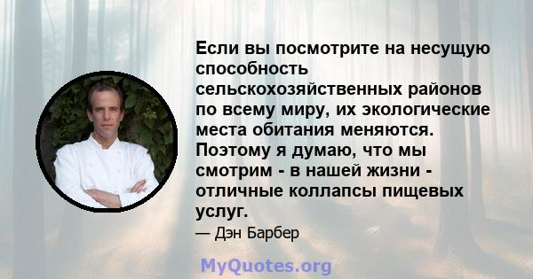 Если вы посмотрите на несущую способность сельскохозяйственных районов по всему миру, их экологические места обитания меняются. Поэтому я думаю, что мы смотрим - в нашей жизни - отличные коллапсы пищевых услуг.