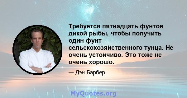 Требуется пятнадцать фунтов дикой рыбы, чтобы получить один фунт сельскохозяйственного тунца. Не очень устойчиво. Это тоже не очень хорошо.