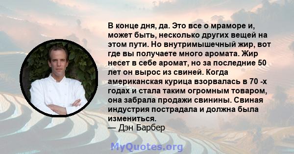 В конце дня, да. Это все о мраморе и, может быть, несколько других вещей на этом пути. Но внутримышечный жир, вот где вы получаете много аромата. Жир несет в себе аромат, но за последние 50 лет он вырос из свиней. Когда 